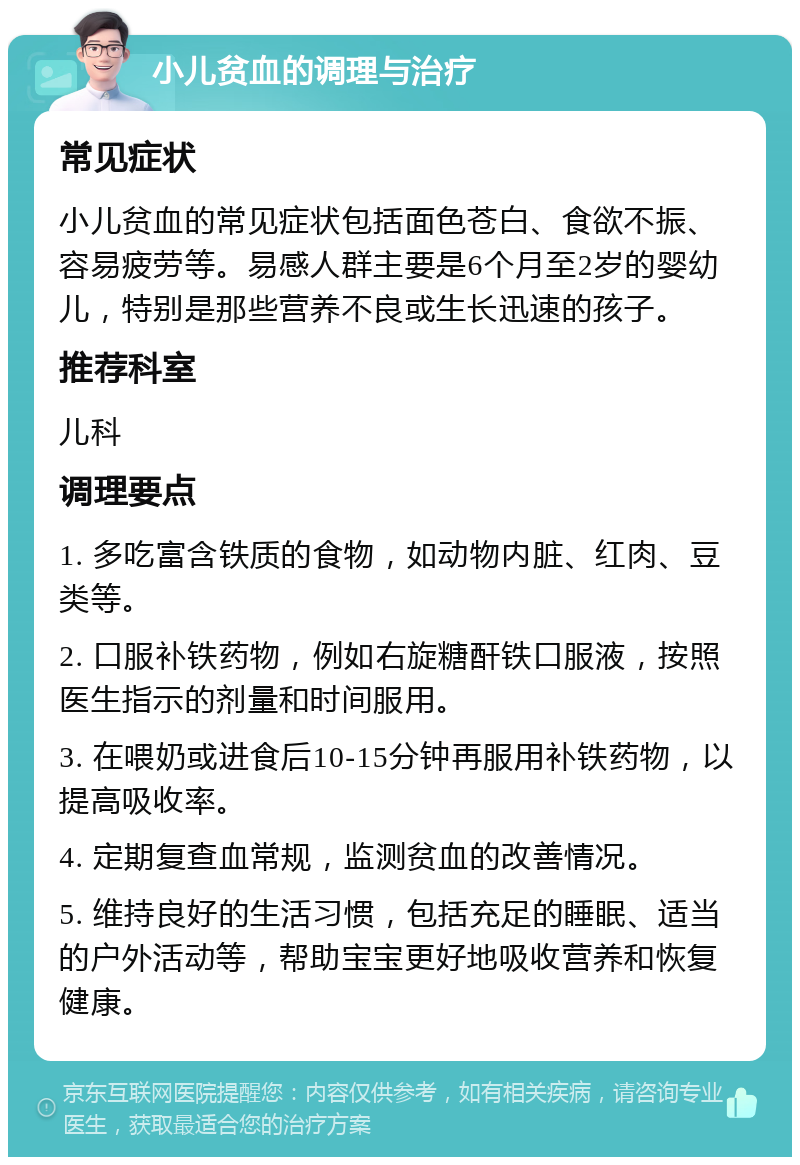 小儿贫血的调理与治疗 常见症状 小儿贫血的常见症状包括面色苍白、食欲不振、容易疲劳等。易感人群主要是6个月至2岁的婴幼儿，特别是那些营养不良或生长迅速的孩子。 推荐科室 儿科 调理要点 1. 多吃富含铁质的食物，如动物内脏、红肉、豆类等。 2. 口服补铁药物，例如右旋糖酐铁口服液，按照医生指示的剂量和时间服用。 3. 在喂奶或进食后10-15分钟再服用补铁药物，以提高吸收率。 4. 定期复查血常规，监测贫血的改善情况。 5. 维持良好的生活习惯，包括充足的睡眠、适当的户外活动等，帮助宝宝更好地吸收营养和恢复健康。