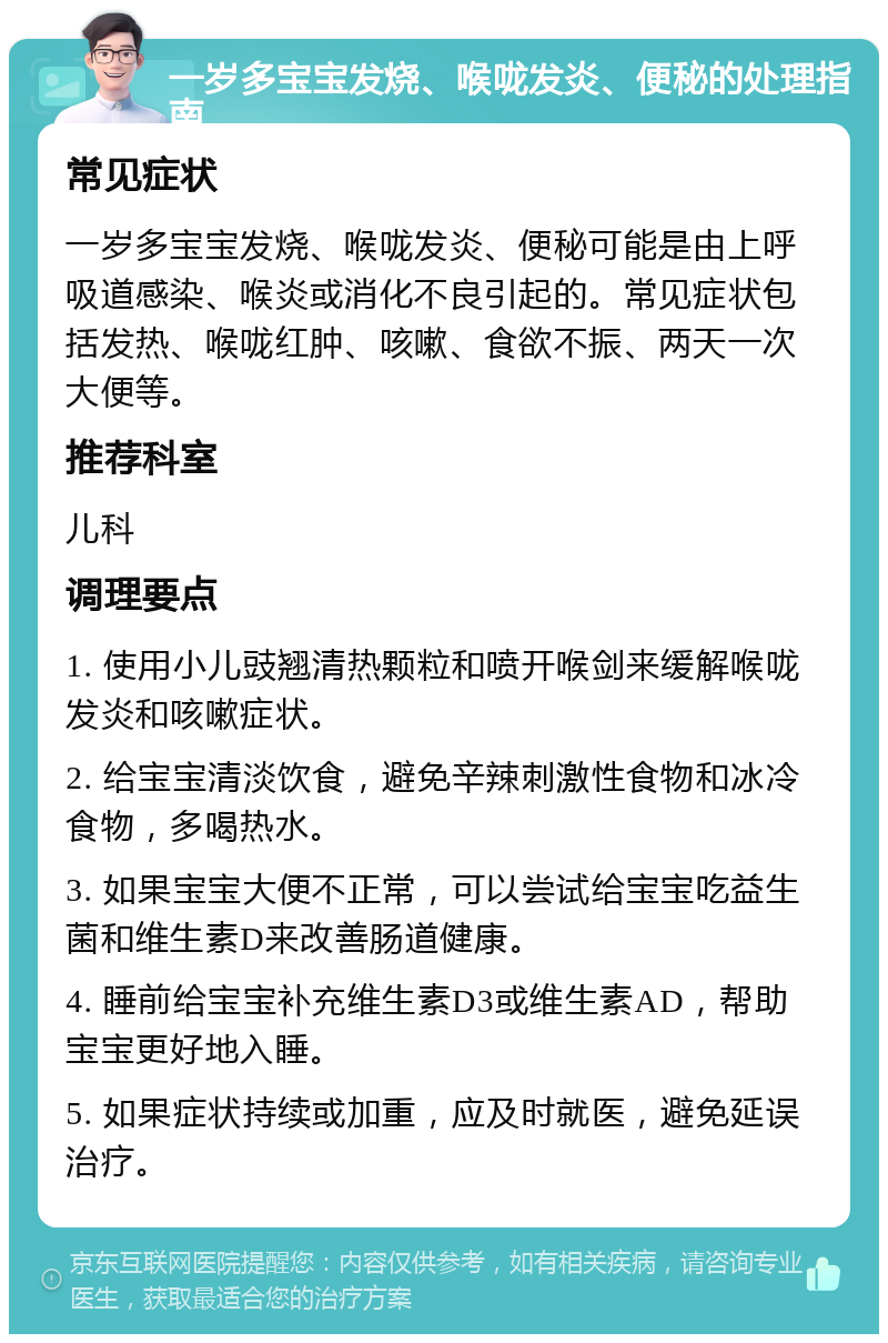 一岁多宝宝发烧、喉咙发炎、便秘的处理指南 常见症状 一岁多宝宝发烧、喉咙发炎、便秘可能是由上呼吸道感染、喉炎或消化不良引起的。常见症状包括发热、喉咙红肿、咳嗽、食欲不振、两天一次大便等。 推荐科室 儿科 调理要点 1. 使用小儿豉翘清热颗粒和喷开喉剑来缓解喉咙发炎和咳嗽症状。 2. 给宝宝清淡饮食，避免辛辣刺激性食物和冰冷食物，多喝热水。 3. 如果宝宝大便不正常，可以尝试给宝宝吃益生菌和维生素D来改善肠道健康。 4. 睡前给宝宝补充维生素D3或维生素AD，帮助宝宝更好地入睡。 5. 如果症状持续或加重，应及时就医，避免延误治疗。