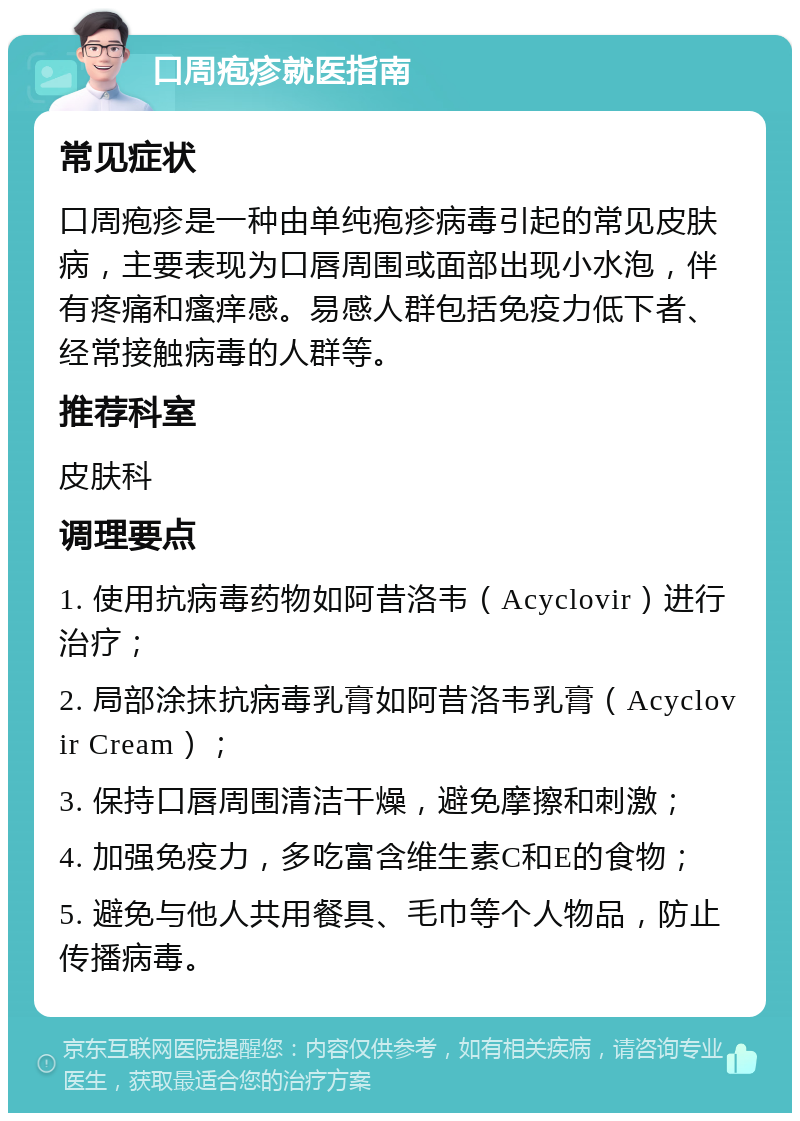 口周疱疹就医指南 常见症状 口周疱疹是一种由单纯疱疹病毒引起的常见皮肤病，主要表现为口唇周围或面部出现小水泡，伴有疼痛和瘙痒感。易感人群包括免疫力低下者、经常接触病毒的人群等。 推荐科室 皮肤科 调理要点 1. 使用抗病毒药物如阿昔洛韦（Acyclovir）进行治疗； 2. 局部涂抹抗病毒乳膏如阿昔洛韦乳膏（Acyclovir Cream）； 3. 保持口唇周围清洁干燥，避免摩擦和刺激； 4. 加强免疫力，多吃富含维生素C和E的食物； 5. 避免与他人共用餐具、毛巾等个人物品，防止传播病毒。