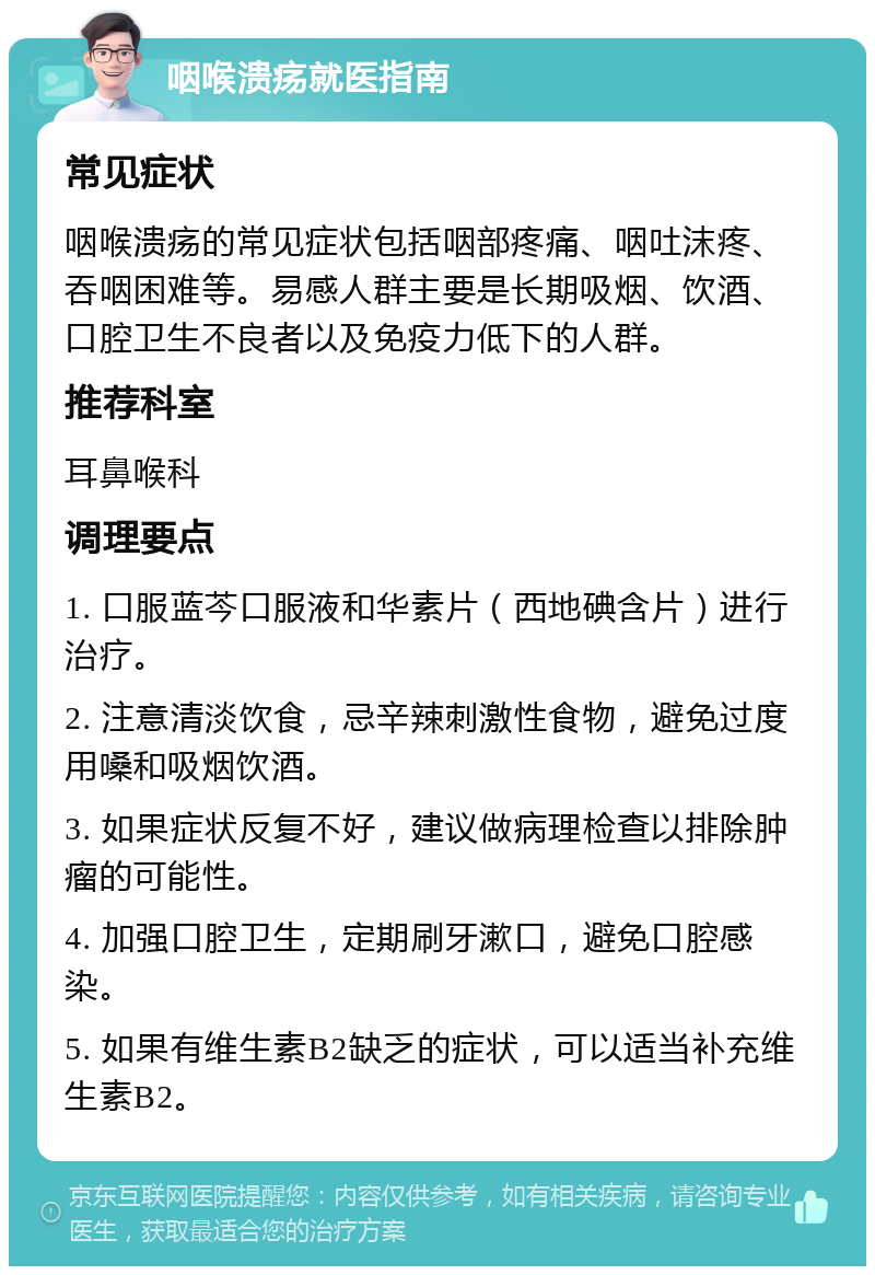 咽喉溃疡就医指南 常见症状 咽喉溃疡的常见症状包括咽部疼痛、咽吐沫疼、吞咽困难等。易感人群主要是长期吸烟、饮酒、口腔卫生不良者以及免疫力低下的人群。 推荐科室 耳鼻喉科 调理要点 1. 口服蓝芩口服液和华素片（西地碘含片）进行治疗。 2. 注意清淡饮食，忌辛辣刺激性食物，避免过度用嗓和吸烟饮酒。 3. 如果症状反复不好，建议做病理检查以排除肿瘤的可能性。 4. 加强口腔卫生，定期刷牙漱口，避免口腔感染。 5. 如果有维生素B2缺乏的症状，可以适当补充维生素B2。