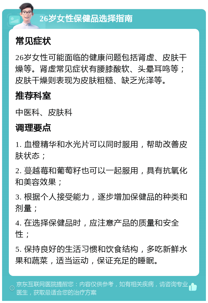 26岁女性保健品选择指南 常见症状 26岁女性可能面临的健康问题包括肾虚、皮肤干燥等。肾虚常见症状有腰膝酸软、头晕耳鸣等；皮肤干燥则表现为皮肤粗糙、缺乏光泽等。 推荐科室 中医科、皮肤科 调理要点 1. 血橙精华和水光片可以同时服用，帮助改善皮肤状态； 2. 蔓越莓和葡萄籽也可以一起服用，具有抗氧化和美容效果； 3. 根据个人接受能力，逐步增加保健品的种类和剂量； 4. 在选择保健品时，应注意产品的质量和安全性； 5. 保持良好的生活习惯和饮食结构，多吃新鲜水果和蔬菜，适当运动，保证充足的睡眠。