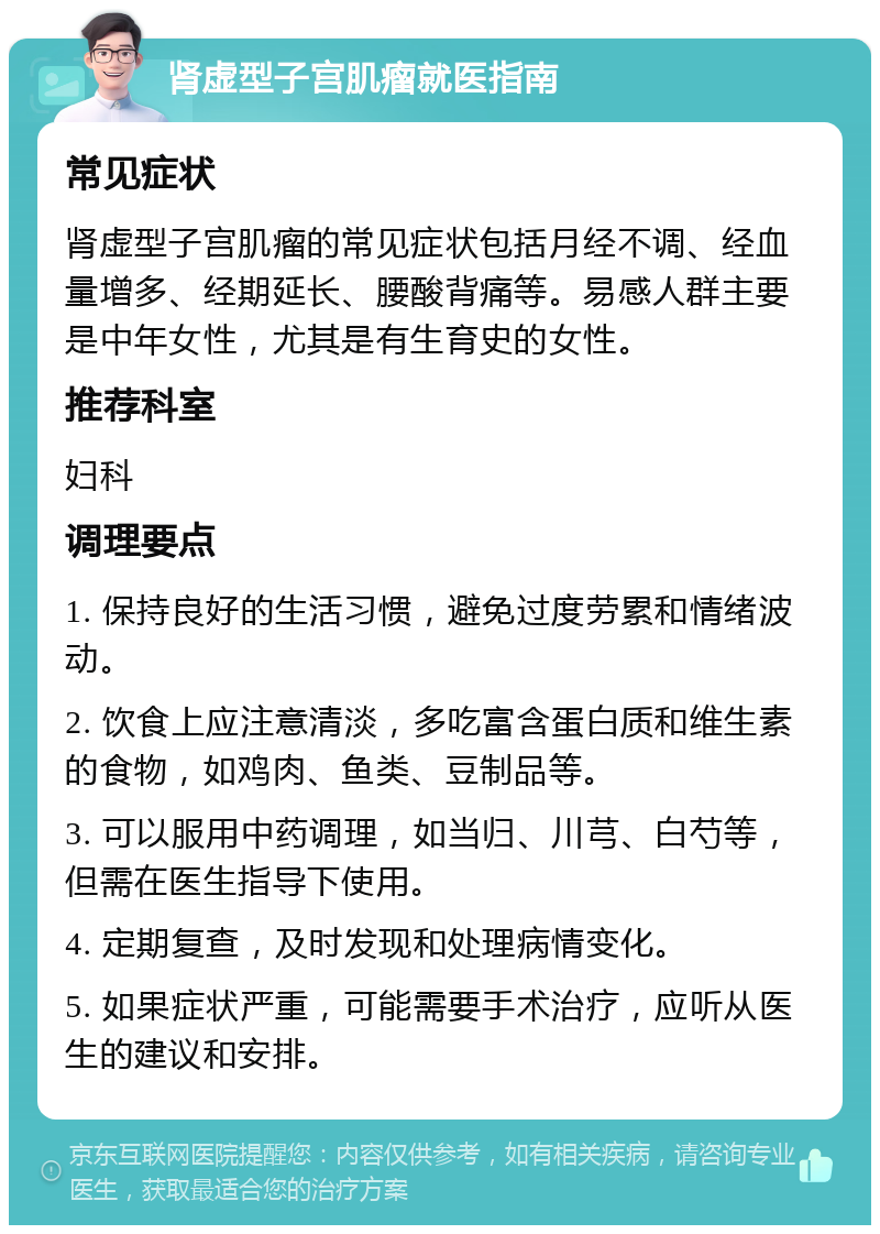 肾虚型子宫肌瘤就医指南 常见症状 肾虚型子宫肌瘤的常见症状包括月经不调、经血量增多、经期延长、腰酸背痛等。易感人群主要是中年女性，尤其是有生育史的女性。 推荐科室 妇科 调理要点 1. 保持良好的生活习惯，避免过度劳累和情绪波动。 2. 饮食上应注意清淡，多吃富含蛋白质和维生素的食物，如鸡肉、鱼类、豆制品等。 3. 可以服用中药调理，如当归、川芎、白芍等，但需在医生指导下使用。 4. 定期复查，及时发现和处理病情变化。 5. 如果症状严重，可能需要手术治疗，应听从医生的建议和安排。