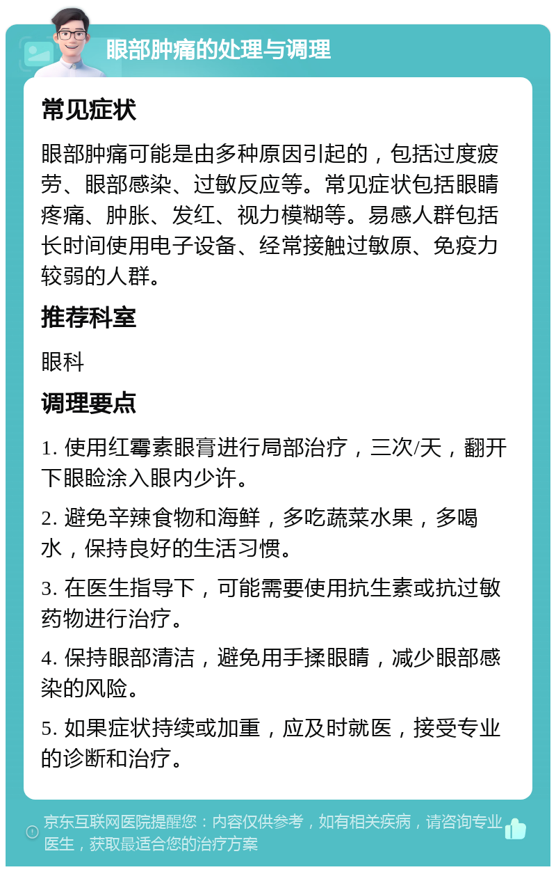 眼部肿痛的处理与调理 常见症状 眼部肿痛可能是由多种原因引起的，包括过度疲劳、眼部感染、过敏反应等。常见症状包括眼睛疼痛、肿胀、发红、视力模糊等。易感人群包括长时间使用电子设备、经常接触过敏原、免疫力较弱的人群。 推荐科室 眼科 调理要点 1. 使用红霉素眼膏进行局部治疗，三次/天，翻开下眼睑涂入眼内少许。 2. 避免辛辣食物和海鲜，多吃蔬菜水果，多喝水，保持良好的生活习惯。 3. 在医生指导下，可能需要使用抗生素或抗过敏药物进行治疗。 4. 保持眼部清洁，避免用手揉眼睛，减少眼部感染的风险。 5. 如果症状持续或加重，应及时就医，接受专业的诊断和治疗。