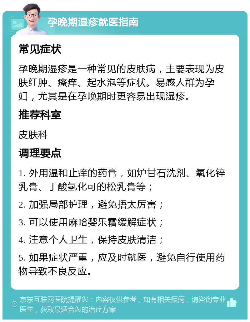 孕晚期湿疹就医指南 常见症状 孕晚期湿疹是一种常见的皮肤病，主要表现为皮肤红肿、瘙痒、起水泡等症状。易感人群为孕妇，尤其是在孕晚期时更容易出现湿疹。 推荐科室 皮肤科 调理要点 1. 外用温和止痒的药膏，如炉甘石洗剂、氧化锌乳膏、丁酸氢化可的松乳膏等； 2. 加强局部护理，避免捂太厉害； 3. 可以使用麻哈婴乐霜缓解症状； 4. 注意个人卫生，保持皮肤清洁； 5. 如果症状严重，应及时就医，避免自行使用药物导致不良反应。