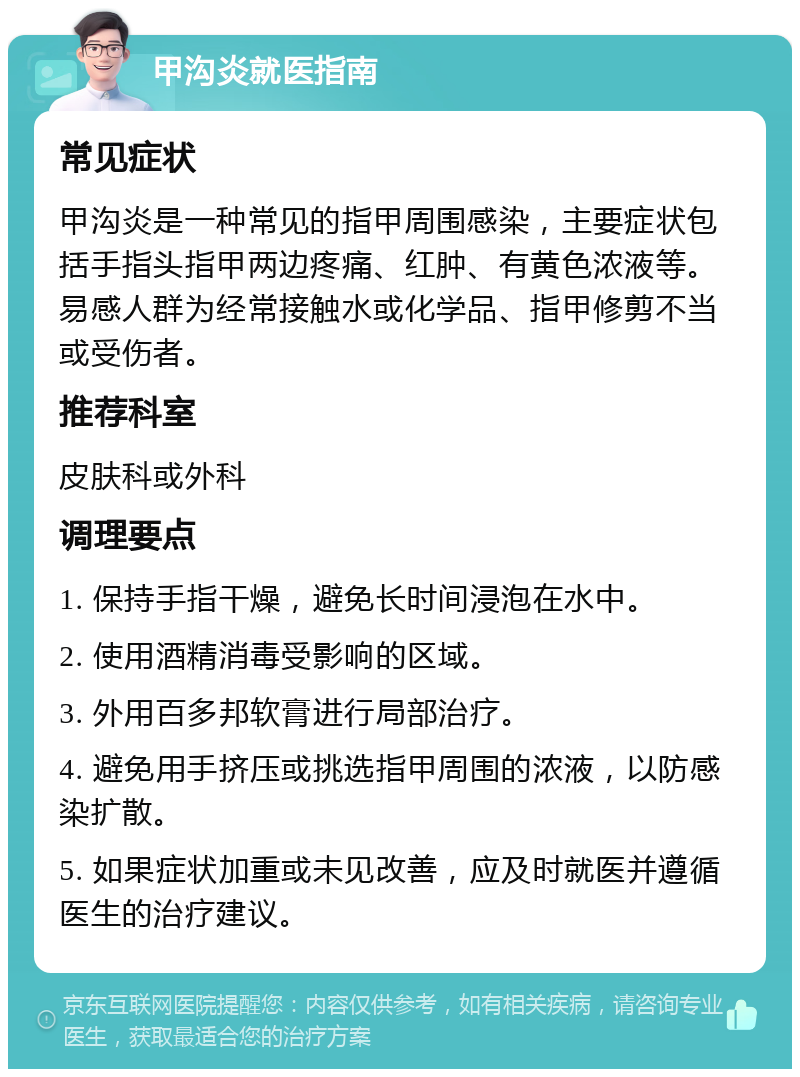 甲沟炎就医指南 常见症状 甲沟炎是一种常见的指甲周围感染，主要症状包括手指头指甲两边疼痛、红肿、有黄色浓液等。易感人群为经常接触水或化学品、指甲修剪不当或受伤者。 推荐科室 皮肤科或外科 调理要点 1. 保持手指干燥，避免长时间浸泡在水中。 2. 使用酒精消毒受影响的区域。 3. 外用百多邦软膏进行局部治疗。 4. 避免用手挤压或挑选指甲周围的浓液，以防感染扩散。 5. 如果症状加重或未见改善，应及时就医并遵循医生的治疗建议。