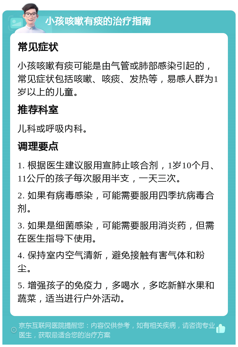 小孩咳嗽有痰的治疗指南 常见症状 小孩咳嗽有痰可能是由气管或肺部感染引起的，常见症状包括咳嗽、咳痰、发热等，易感人群为1岁以上的儿童。 推荐科室 儿科或呼吸内科。 调理要点 1. 根据医生建议服用宣肺止咳合剂，1岁10个月、11公斤的孩子每次服用半支，一天三次。 2. 如果有病毒感染，可能需要服用四季抗病毒合剂。 3. 如果是细菌感染，可能需要服用消炎药，但需在医生指导下使用。 4. 保持室内空气清新，避免接触有害气体和粉尘。 5. 增强孩子的免疫力，多喝水，多吃新鲜水果和蔬菜，适当进行户外活动。