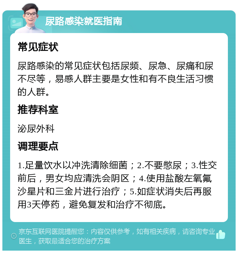 尿路感染就医指南 常见症状 尿路感染的常见症状包括尿频、尿急、尿痛和尿不尽等，易感人群主要是女性和有不良生活习惯的人群。 推荐科室 泌尿外科 调理要点 1.足量饮水以冲洗清除细菌；2.不要憋尿；3.性交前后，男女均应清洗会阴区；4.使用盐酸左氧氟沙星片和三金片进行治疗；5.如症状消失后再服用3天停药，避免复发和治疗不彻底。