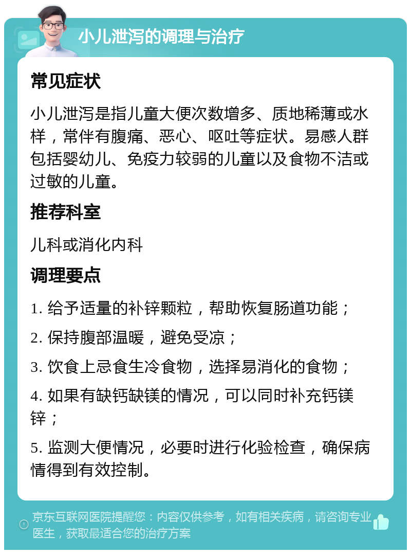 小儿泄泻的调理与治疗 常见症状 小儿泄泻是指儿童大便次数增多、质地稀薄或水样，常伴有腹痛、恶心、呕吐等症状。易感人群包括婴幼儿、免疫力较弱的儿童以及食物不洁或过敏的儿童。 推荐科室 儿科或消化内科 调理要点 1. 给予适量的补锌颗粒，帮助恢复肠道功能； 2. 保持腹部温暖，避免受凉； 3. 饮食上忌食生冷食物，选择易消化的食物； 4. 如果有缺钙缺镁的情况，可以同时补充钙镁锌； 5. 监测大便情况，必要时进行化验检查，确保病情得到有效控制。