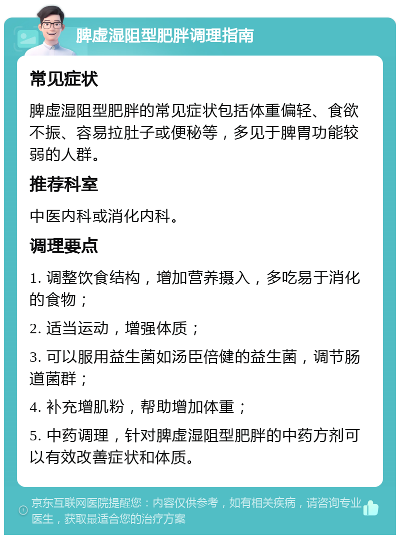 脾虚湿阻型肥胖调理指南 常见症状 脾虚湿阻型肥胖的常见症状包括体重偏轻、食欲不振、容易拉肚子或便秘等，多见于脾胃功能较弱的人群。 推荐科室 中医内科或消化内科。 调理要点 1. 调整饮食结构，增加营养摄入，多吃易于消化的食物； 2. 适当运动，增强体质； 3. 可以服用益生菌如汤臣倍健的益生菌，调节肠道菌群； 4. 补充增肌粉，帮助增加体重； 5. 中药调理，针对脾虚湿阻型肥胖的中药方剂可以有效改善症状和体质。