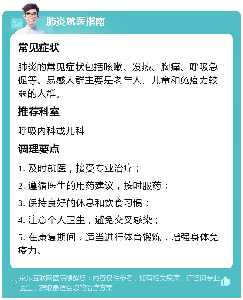 肺炎就医指南 常见症状 肺炎的常见症状包括咳嗽、发热、胸痛、呼吸急促等。易感人群主要是老年人、儿童和免疫力较弱的人群。 推荐科室 呼吸内科或儿科 调理要点 1. 及时就医，接受专业治疗； 2. 遵循医生的用药建议，按时服药； 3. 保持良好的休息和饮食习惯； 4. 注意个人卫生，避免交叉感染； 5. 在康复期间，适当进行体育锻炼，增强身体免疫力。