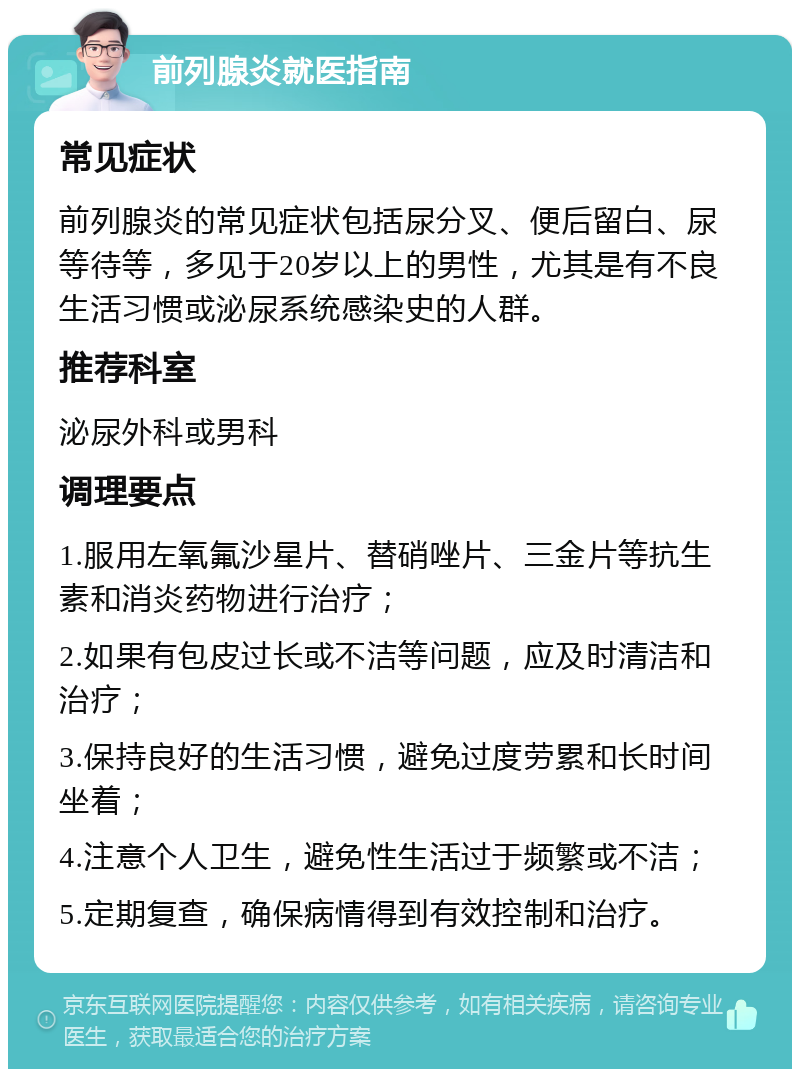 前列腺炎就医指南 常见症状 前列腺炎的常见症状包括尿分叉、便后留白、尿等待等，多见于20岁以上的男性，尤其是有不良生活习惯或泌尿系统感染史的人群。 推荐科室 泌尿外科或男科 调理要点 1.服用左氧氟沙星片、替硝唑片、三金片等抗生素和消炎药物进行治疗； 2.如果有包皮过长或不洁等问题，应及时清洁和治疗； 3.保持良好的生活习惯，避免过度劳累和长时间坐着； 4.注意个人卫生，避免性生活过于频繁或不洁； 5.定期复查，确保病情得到有效控制和治疗。