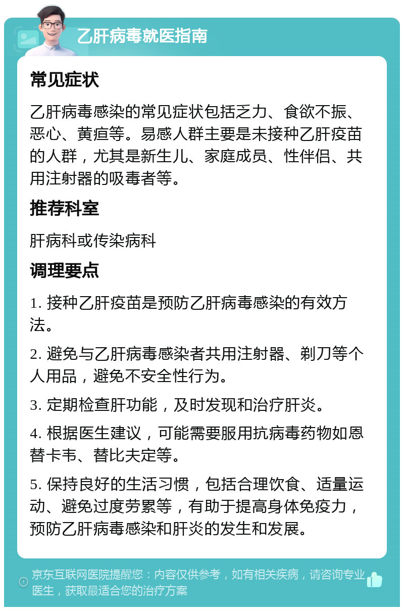 乙肝病毒就医指南 常见症状 乙肝病毒感染的常见症状包括乏力、食欲不振、恶心、黄疸等。易感人群主要是未接种乙肝疫苗的人群，尤其是新生儿、家庭成员、性伴侣、共用注射器的吸毒者等。 推荐科室 肝病科或传染病科 调理要点 1. 接种乙肝疫苗是预防乙肝病毒感染的有效方法。 2. 避免与乙肝病毒感染者共用注射器、剃刀等个人用品，避免不安全性行为。 3. 定期检查肝功能，及时发现和治疗肝炎。 4. 根据医生建议，可能需要服用抗病毒药物如恩替卡韦、替比夫定等。 5. 保持良好的生活习惯，包括合理饮食、适量运动、避免过度劳累等，有助于提高身体免疫力，预防乙肝病毒感染和肝炎的发生和发展。