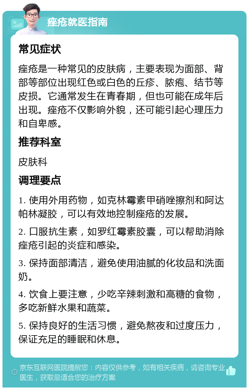 痤疮就医指南 常见症状 痤疮是一种常见的皮肤病，主要表现为面部、背部等部位出现红色或白色的丘疹、脓疱、结节等皮损。它通常发生在青春期，但也可能在成年后出现。痤疮不仅影响外貌，还可能引起心理压力和自卑感。 推荐科室 皮肤科 调理要点 1. 使用外用药物，如克林霉素甲硝唑擦剂和阿达帕林凝胶，可以有效地控制痤疮的发展。 2. 口服抗生素，如罗红霉素胶囊，可以帮助消除痤疮引起的炎症和感染。 3. 保持面部清洁，避免使用油腻的化妆品和洗面奶。 4. 饮食上要注意，少吃辛辣刺激和高糖的食物，多吃新鲜水果和蔬菜。 5. 保持良好的生活习惯，避免熬夜和过度压力，保证充足的睡眠和休息。