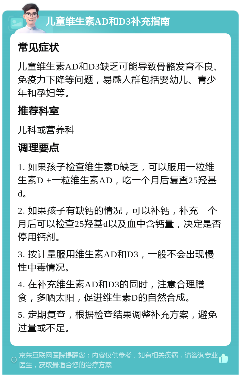 儿童维生素AD和D3补充指南 常见症状 儿童维生素AD和D3缺乏可能导致骨骼发育不良、免疫力下降等问题，易感人群包括婴幼儿、青少年和孕妇等。 推荐科室 儿科或营养科 调理要点 1. 如果孩子检查维生素D缺乏，可以服用一粒维生素D +一粒维生素AD，吃一个月后复查25羟基d。 2. 如果孩子有缺钙的情况，可以补钙，补充一个月后可以检查25羟基d以及血中含钙量，决定是否停用钙剂。 3. 按计量服用维生素AD和D3，一般不会出现慢性中毒情况。 4. 在补充维生素AD和D3的同时，注意合理膳食，多晒太阳，促进维生素D的自然合成。 5. 定期复查，根据检查结果调整补充方案，避免过量或不足。