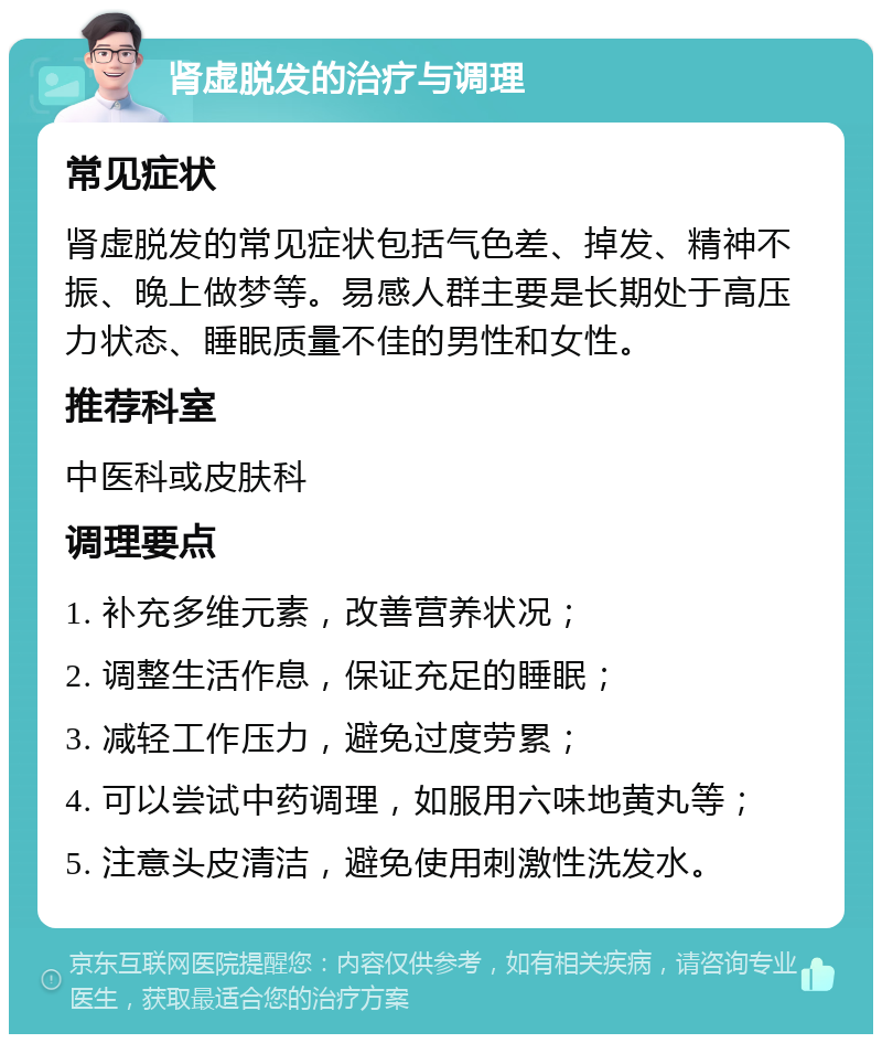 肾虚脱发的治疗与调理 常见症状 肾虚脱发的常见症状包括气色差、掉发、精神不振、晚上做梦等。易感人群主要是长期处于高压力状态、睡眠质量不佳的男性和女性。 推荐科室 中医科或皮肤科 调理要点 1. 补充多维元素，改善营养状况； 2. 调整生活作息，保证充足的睡眠； 3. 减轻工作压力，避免过度劳累； 4. 可以尝试中药调理，如服用六味地黄丸等； 5. 注意头皮清洁，避免使用刺激性洗发水。