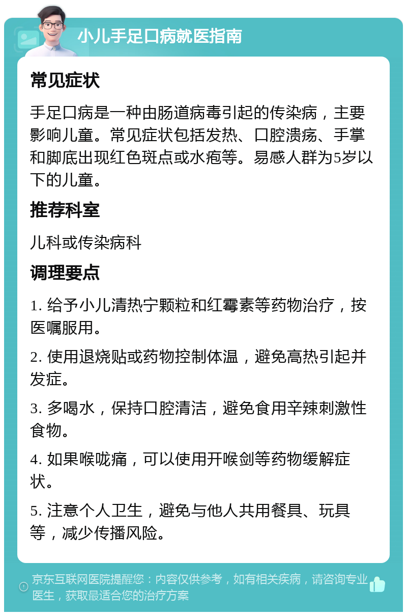 小儿手足口病就医指南 常见症状 手足口病是一种由肠道病毒引起的传染病，主要影响儿童。常见症状包括发热、口腔溃疡、手掌和脚底出现红色斑点或水疱等。易感人群为5岁以下的儿童。 推荐科室 儿科或传染病科 调理要点 1. 给予小儿清热宁颗粒和红霉素等药物治疗，按医嘱服用。 2. 使用退烧贴或药物控制体温，避免高热引起并发症。 3. 多喝水，保持口腔清洁，避免食用辛辣刺激性食物。 4. 如果喉咙痛，可以使用开喉剑等药物缓解症状。 5. 注意个人卫生，避免与他人共用餐具、玩具等，减少传播风险。