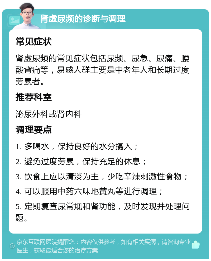 肾虚尿频的诊断与调理 常见症状 肾虚尿频的常见症状包括尿频、尿急、尿痛、腰酸背痛等，易感人群主要是中老年人和长期过度劳累者。 推荐科室 泌尿外科或肾内科 调理要点 1. 多喝水，保持良好的水分摄入； 2. 避免过度劳累，保持充足的休息； 3. 饮食上应以清淡为主，少吃辛辣刺激性食物； 4. 可以服用中药六味地黄丸等进行调理； 5. 定期复查尿常规和肾功能，及时发现并处理问题。