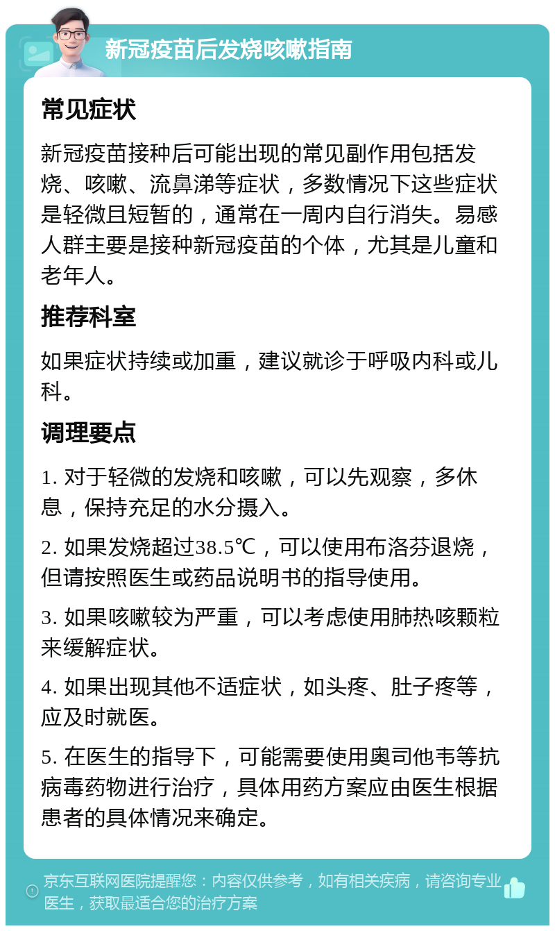 新冠疫苗后发烧咳嗽指南 常见症状 新冠疫苗接种后可能出现的常见副作用包括发烧、咳嗽、流鼻涕等症状，多数情况下这些症状是轻微且短暂的，通常在一周内自行消失。易感人群主要是接种新冠疫苗的个体，尤其是儿童和老年人。 推荐科室 如果症状持续或加重，建议就诊于呼吸内科或儿科。 调理要点 1. 对于轻微的发烧和咳嗽，可以先观察，多休息，保持充足的水分摄入。 2. 如果发烧超过38.5℃，可以使用布洛芬退烧，但请按照医生或药品说明书的指导使用。 3. 如果咳嗽较为严重，可以考虑使用肺热咳颗粒来缓解症状。 4. 如果出现其他不适症状，如头疼、肚子疼等，应及时就医。 5. 在医生的指导下，可能需要使用奥司他韦等抗病毒药物进行治疗，具体用药方案应由医生根据患者的具体情况来确定。