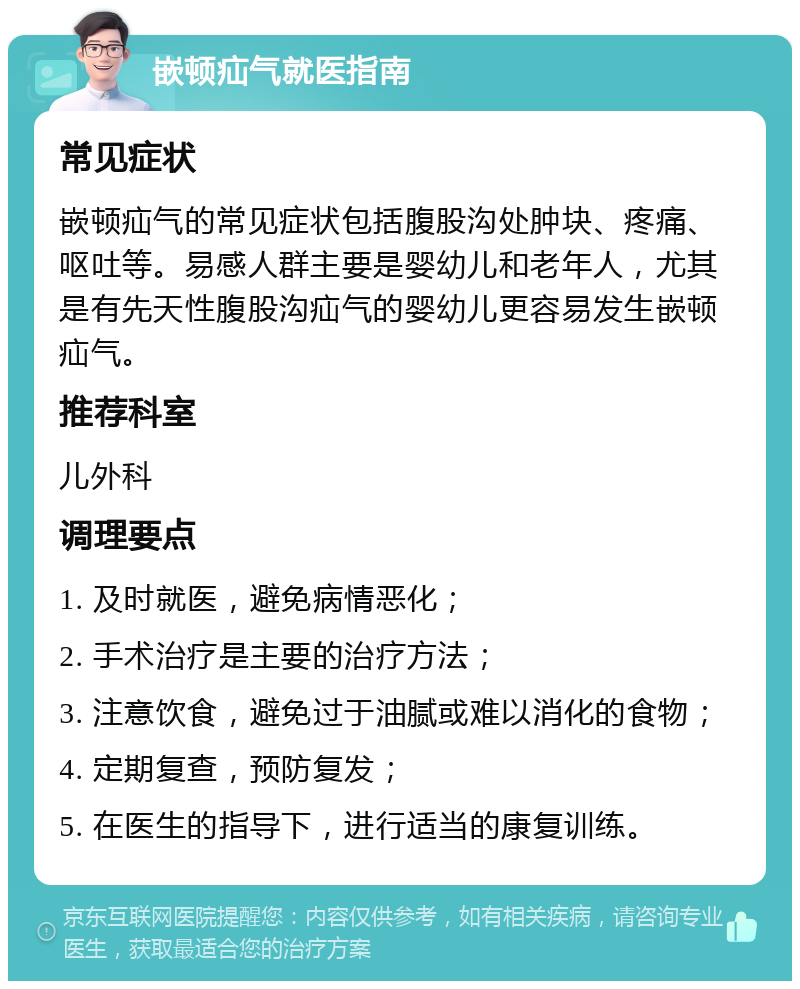 嵌顿疝气就医指南 常见症状 嵌顿疝气的常见症状包括腹股沟处肿块、疼痛、呕吐等。易感人群主要是婴幼儿和老年人，尤其是有先天性腹股沟疝气的婴幼儿更容易发生嵌顿疝气。 推荐科室 儿外科 调理要点 1. 及时就医，避免病情恶化； 2. 手术治疗是主要的治疗方法； 3. 注意饮食，避免过于油腻或难以消化的食物； 4. 定期复查，预防复发； 5. 在医生的指导下，进行适当的康复训练。