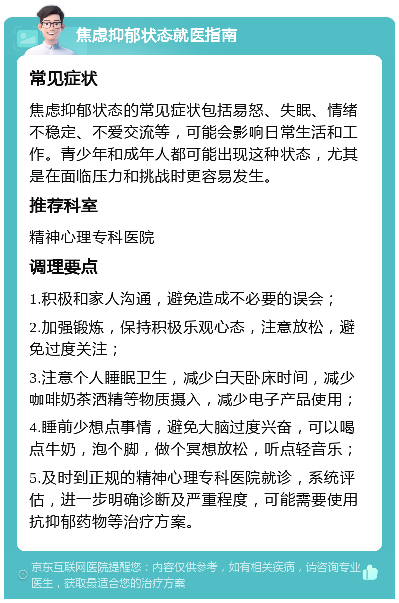 焦虑抑郁状态就医指南 常见症状 焦虑抑郁状态的常见症状包括易怒、失眠、情绪不稳定、不爱交流等，可能会影响日常生活和工作。青少年和成年人都可能出现这种状态，尤其是在面临压力和挑战时更容易发生。 推荐科室 精神心理专科医院 调理要点 1.积极和家人沟通，避免造成不必要的误会； 2.加强锻炼，保持积极乐观心态，注意放松，避免过度关注； 3.注意个人睡眠卫生，减少白天卧床时间，减少咖啡奶茶酒精等物质摄入，减少电子产品使用； 4.睡前少想点事情，避免大脑过度兴奋，可以喝点牛奶，泡个脚，做个冥想放松，听点轻音乐； 5.及时到正规的精神心理专科医院就诊，系统评估，进一步明确诊断及严重程度，可能需要使用抗抑郁药物等治疗方案。