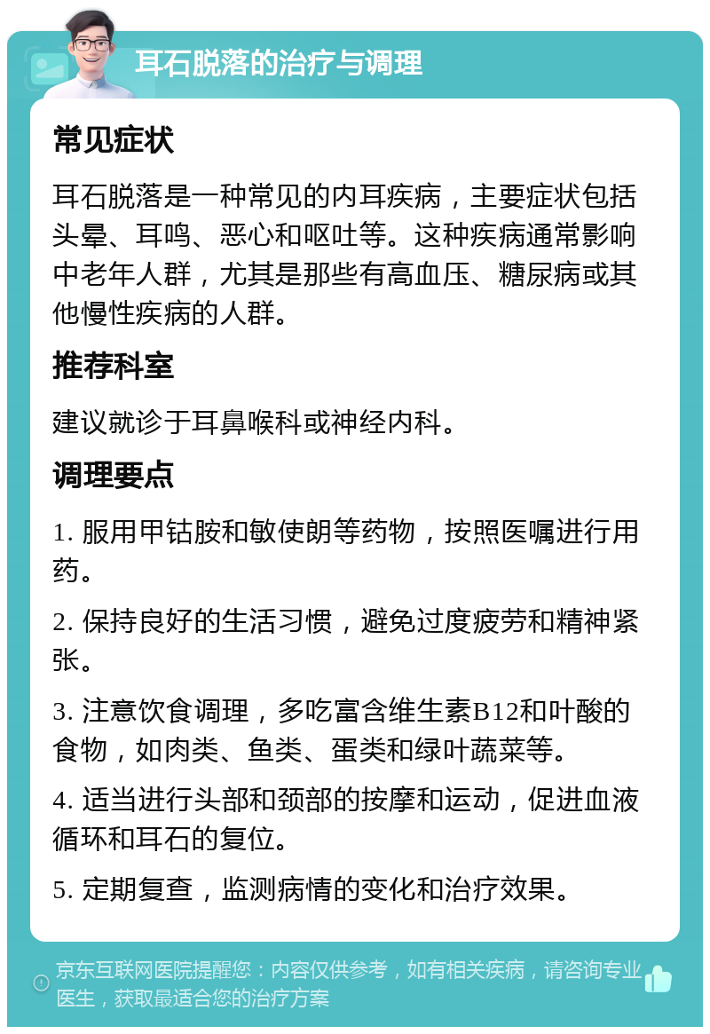 耳石脱落的治疗与调理 常见症状 耳石脱落是一种常见的内耳疾病，主要症状包括头晕、耳鸣、恶心和呕吐等。这种疾病通常影响中老年人群，尤其是那些有高血压、糖尿病或其他慢性疾病的人群。 推荐科室 建议就诊于耳鼻喉科或神经内科。 调理要点 1. 服用甲钴胺和敏使朗等药物，按照医嘱进行用药。 2. 保持良好的生活习惯，避免过度疲劳和精神紧张。 3. 注意饮食调理，多吃富含维生素B12和叶酸的食物，如肉类、鱼类、蛋类和绿叶蔬菜等。 4. 适当进行头部和颈部的按摩和运动，促进血液循环和耳石的复位。 5. 定期复查，监测病情的变化和治疗效果。