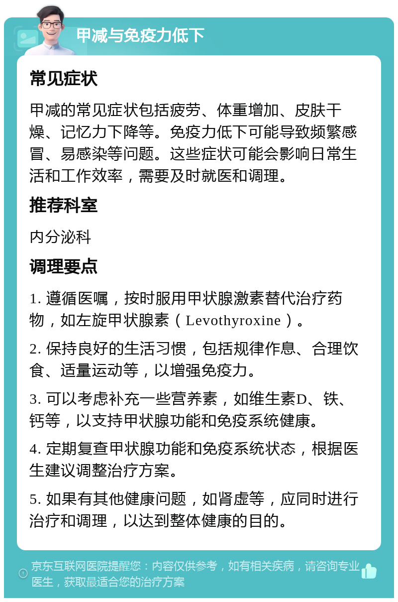 甲减与免疫力低下 常见症状 甲减的常见症状包括疲劳、体重增加、皮肤干燥、记忆力下降等。免疫力低下可能导致频繁感冒、易感染等问题。这些症状可能会影响日常生活和工作效率，需要及时就医和调理。 推荐科室 内分泌科 调理要点 1. 遵循医嘱，按时服用甲状腺激素替代治疗药物，如左旋甲状腺素（Levothyroxine）。 2. 保持良好的生活习惯，包括规律作息、合理饮食、适量运动等，以增强免疫力。 3. 可以考虑补充一些营养素，如维生素D、铁、钙等，以支持甲状腺功能和免疫系统健康。 4. 定期复查甲状腺功能和免疫系统状态，根据医生建议调整治疗方案。 5. 如果有其他健康问题，如肾虚等，应同时进行治疗和调理，以达到整体健康的目的。