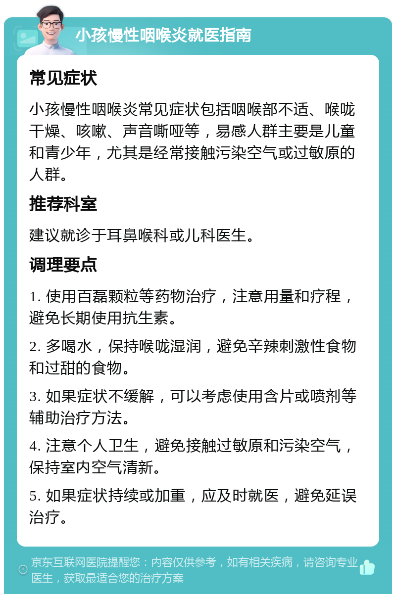 小孩慢性咽喉炎就医指南 常见症状 小孩慢性咽喉炎常见症状包括咽喉部不适、喉咙干燥、咳嗽、声音嘶哑等，易感人群主要是儿童和青少年，尤其是经常接触污染空气或过敏原的人群。 推荐科室 建议就诊于耳鼻喉科或儿科医生。 调理要点 1. 使用百磊颗粒等药物治疗，注意用量和疗程，避免长期使用抗生素。 2. 多喝水，保持喉咙湿润，避免辛辣刺激性食物和过甜的食物。 3. 如果症状不缓解，可以考虑使用含片或喷剂等辅助治疗方法。 4. 注意个人卫生，避免接触过敏原和污染空气，保持室内空气清新。 5. 如果症状持续或加重，应及时就医，避免延误治疗。