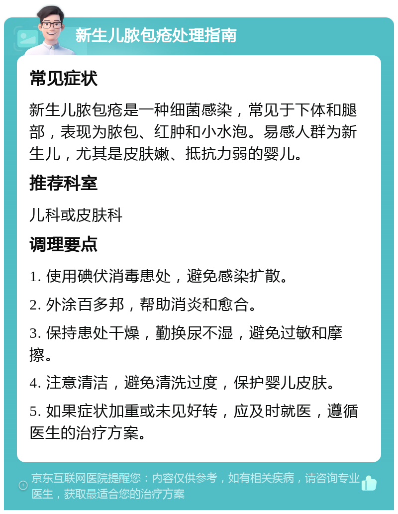 新生儿脓包疮处理指南 常见症状 新生儿脓包疮是一种细菌感染，常见于下体和腿部，表现为脓包、红肿和小水泡。易感人群为新生儿，尤其是皮肤嫩、抵抗力弱的婴儿。 推荐科室 儿科或皮肤科 调理要点 1. 使用碘伏消毒患处，避免感染扩散。 2. 外涂百多邦，帮助消炎和愈合。 3. 保持患处干燥，勤换尿不湿，避免过敏和摩擦。 4. 注意清洁，避免清洗过度，保护婴儿皮肤。 5. 如果症状加重或未见好转，应及时就医，遵循医生的治疗方案。