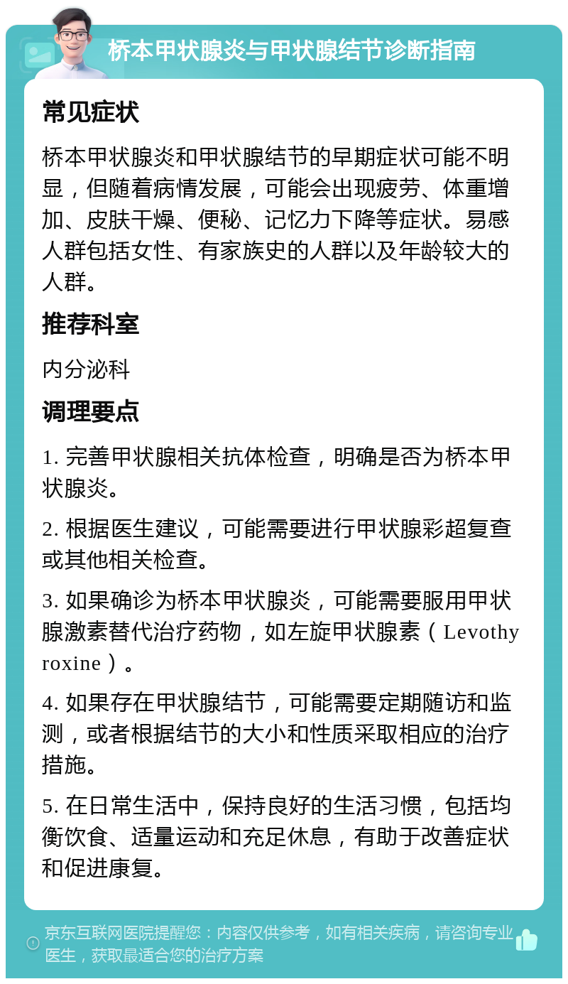 桥本甲状腺炎与甲状腺结节诊断指南 常见症状 桥本甲状腺炎和甲状腺结节的早期症状可能不明显，但随着病情发展，可能会出现疲劳、体重增加、皮肤干燥、便秘、记忆力下降等症状。易感人群包括女性、有家族史的人群以及年龄较大的人群。 推荐科室 内分泌科 调理要点 1. 完善甲状腺相关抗体检查，明确是否为桥本甲状腺炎。 2. 根据医生建议，可能需要进行甲状腺彩超复查或其他相关检查。 3. 如果确诊为桥本甲状腺炎，可能需要服用甲状腺激素替代治疗药物，如左旋甲状腺素（Levothyroxine）。 4. 如果存在甲状腺结节，可能需要定期随访和监测，或者根据结节的大小和性质采取相应的治疗措施。 5. 在日常生活中，保持良好的生活习惯，包括均衡饮食、适量运动和充足休息，有助于改善症状和促进康复。