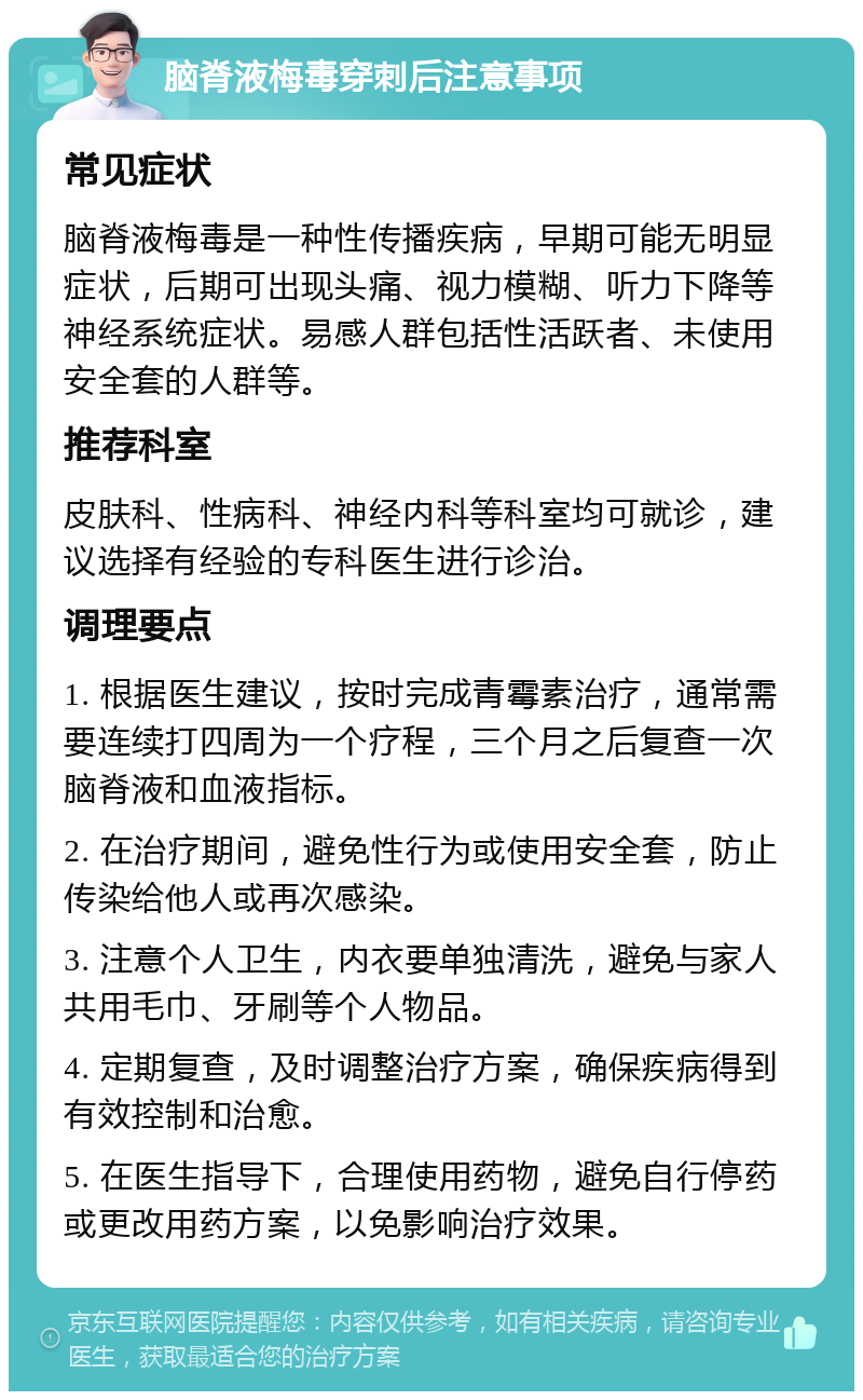 脑脊液梅毒穿刺后注意事项 常见症状 脑脊液梅毒是一种性传播疾病，早期可能无明显症状，后期可出现头痛、视力模糊、听力下降等神经系统症状。易感人群包括性活跃者、未使用安全套的人群等。 推荐科室 皮肤科、性病科、神经内科等科室均可就诊，建议选择有经验的专科医生进行诊治。 调理要点 1. 根据医生建议，按时完成青霉素治疗，通常需要连续打四周为一个疗程，三个月之后复查一次脑脊液和血液指标。 2. 在治疗期间，避免性行为或使用安全套，防止传染给他人或再次感染。 3. 注意个人卫生，内衣要单独清洗，避免与家人共用毛巾、牙刷等个人物品。 4. 定期复查，及时调整治疗方案，确保疾病得到有效控制和治愈。 5. 在医生指导下，合理使用药物，避免自行停药或更改用药方案，以免影响治疗效果。