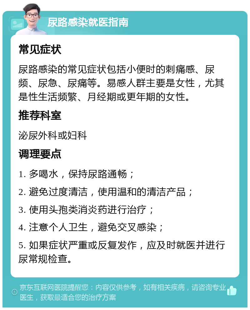 尿路感染就医指南 常见症状 尿路感染的常见症状包括小便时的刺痛感、尿频、尿急、尿痛等。易感人群主要是女性，尤其是性生活频繁、月经期或更年期的女性。 推荐科室 泌尿外科或妇科 调理要点 1. 多喝水，保持尿路通畅； 2. 避免过度清洁，使用温和的清洁产品； 3. 使用头孢类消炎药进行治疗； 4. 注意个人卫生，避免交叉感染； 5. 如果症状严重或反复发作，应及时就医并进行尿常规检查。