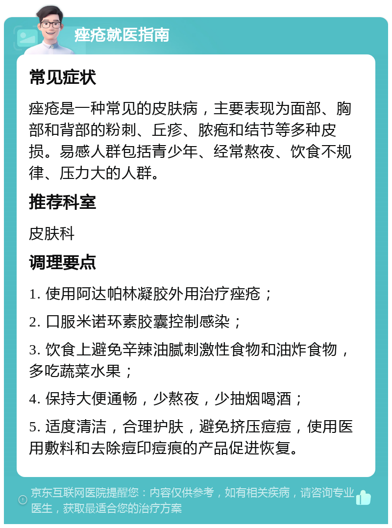 痤疮就医指南 常见症状 痤疮是一种常见的皮肤病，主要表现为面部、胸部和背部的粉刺、丘疹、脓疱和结节等多种皮损。易感人群包括青少年、经常熬夜、饮食不规律、压力大的人群。 推荐科室 皮肤科 调理要点 1. 使用阿达帕林凝胶外用治疗痤疮； 2. 口服米诺环素胶囊控制感染； 3. 饮食上避免辛辣油腻刺激性食物和油炸食物，多吃蔬菜水果； 4. 保持大便通畅，少熬夜，少抽烟喝酒； 5. 适度清洁，合理护肤，避免挤压痘痘，使用医用敷料和去除痘印痘痕的产品促进恢复。