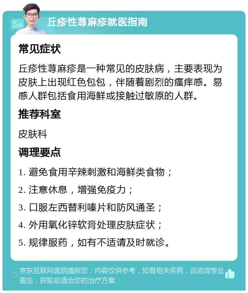 丘疹性荨麻疹就医指南 常见症状 丘疹性荨麻疹是一种常见的皮肤病，主要表现为皮肤上出现红色包包，伴随着剧烈的瘙痒感。易感人群包括食用海鲜或接触过敏原的人群。 推荐科室 皮肤科 调理要点 1. 避免食用辛辣刺激和海鲜类食物； 2. 注意休息，增强免疫力； 3. 口服左西替利嗪片和防风通圣； 4. 外用氧化锌软膏处理皮肤症状； 5. 规律服药，如有不适请及时就诊。