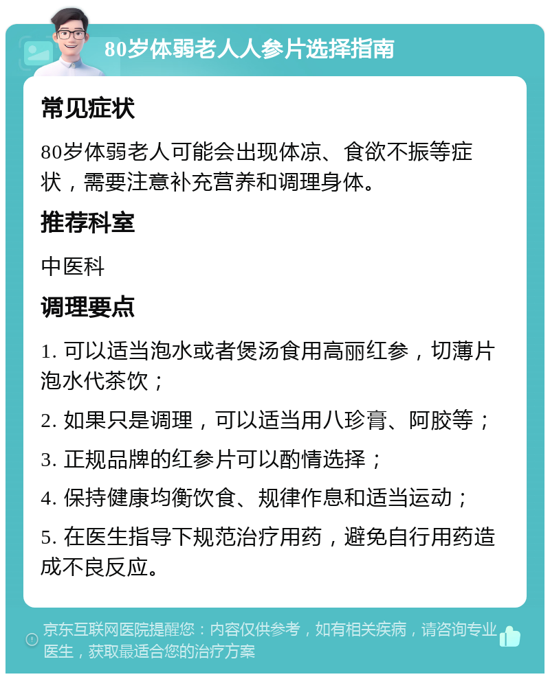 80岁体弱老人人参片选择指南 常见症状 80岁体弱老人可能会出现体凉、食欲不振等症状，需要注意补充营养和调理身体。 推荐科室 中医科 调理要点 1. 可以适当泡水或者煲汤食用高丽红参，切薄片泡水代茶饮； 2. 如果只是调理，可以适当用八珍膏、阿胶等； 3. 正规品牌的红参片可以酌情选择； 4. 保持健康均衡饮食、规律作息和适当运动； 5. 在医生指导下规范治疗用药，避免自行用药造成不良反应。