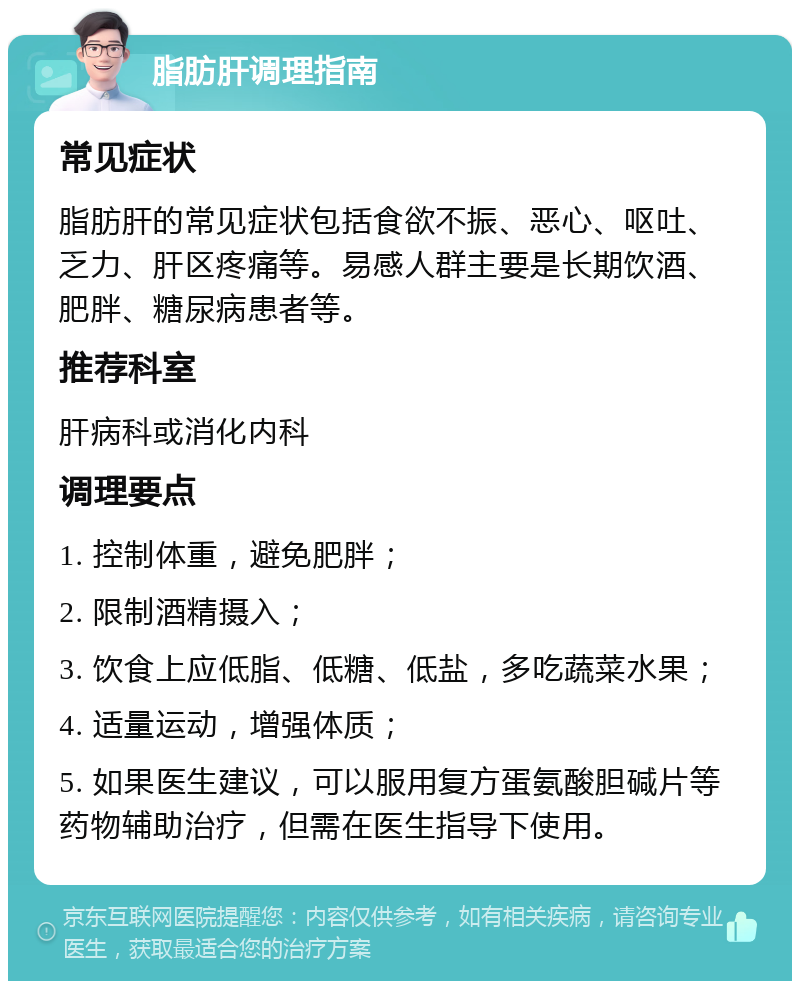 脂肪肝调理指南 常见症状 脂肪肝的常见症状包括食欲不振、恶心、呕吐、乏力、肝区疼痛等。易感人群主要是长期饮酒、肥胖、糖尿病患者等。 推荐科室 肝病科或消化内科 调理要点 1. 控制体重，避免肥胖； 2. 限制酒精摄入； 3. 饮食上应低脂、低糖、低盐，多吃蔬菜水果； 4. 适量运动，增强体质； 5. 如果医生建议，可以服用复方蛋氨酸胆碱片等药物辅助治疗，但需在医生指导下使用。