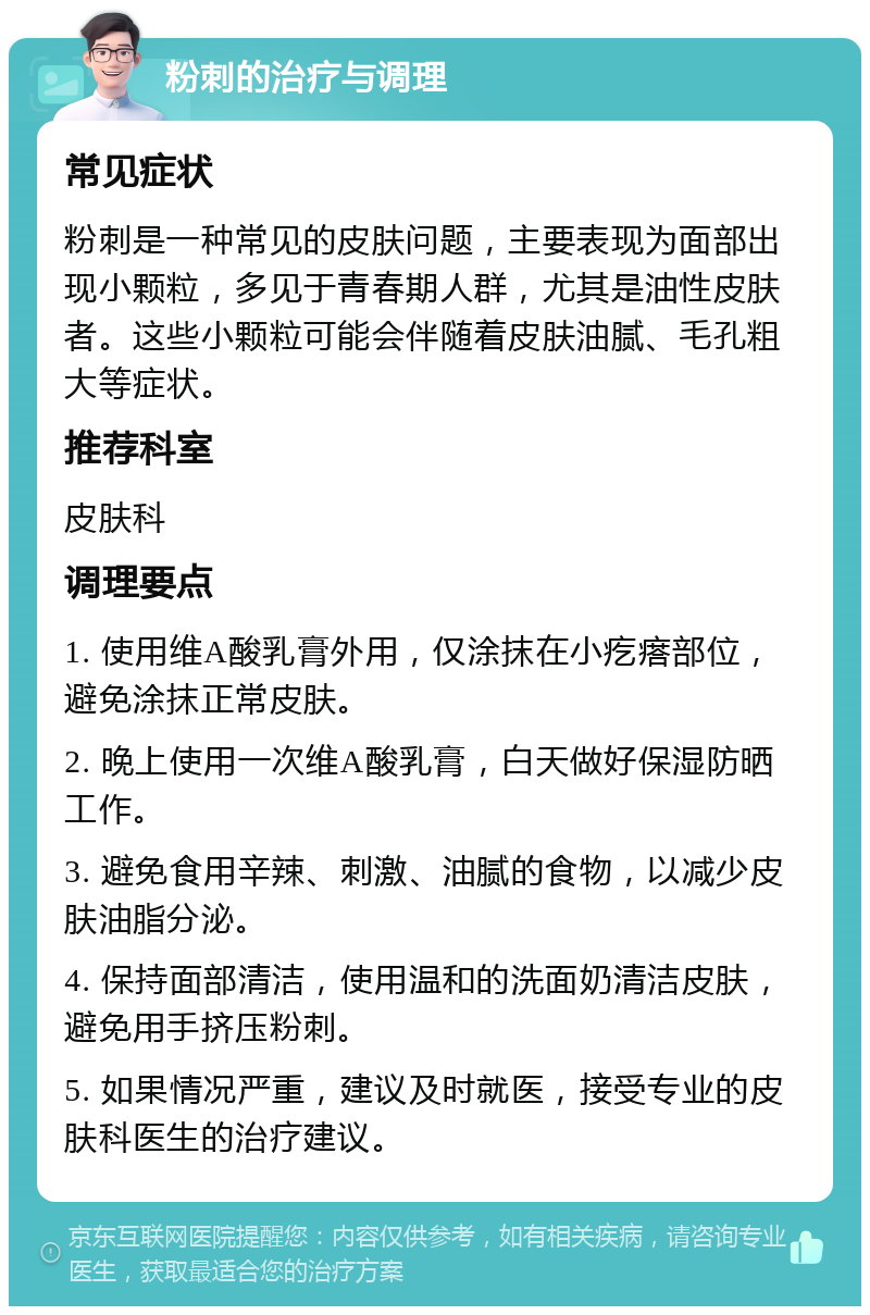 粉刺的治疗与调理 常见症状 粉刺是一种常见的皮肤问题，主要表现为面部出现小颗粒，多见于青春期人群，尤其是油性皮肤者。这些小颗粒可能会伴随着皮肤油腻、毛孔粗大等症状。 推荐科室 皮肤科 调理要点 1. 使用维A酸乳膏外用，仅涂抹在小疙瘩部位，避免涂抹正常皮肤。 2. 晚上使用一次维A酸乳膏，白天做好保湿防晒工作。 3. 避免食用辛辣、刺激、油腻的食物，以减少皮肤油脂分泌。 4. 保持面部清洁，使用温和的洗面奶清洁皮肤，避免用手挤压粉刺。 5. 如果情况严重，建议及时就医，接受专业的皮肤科医生的治疗建议。