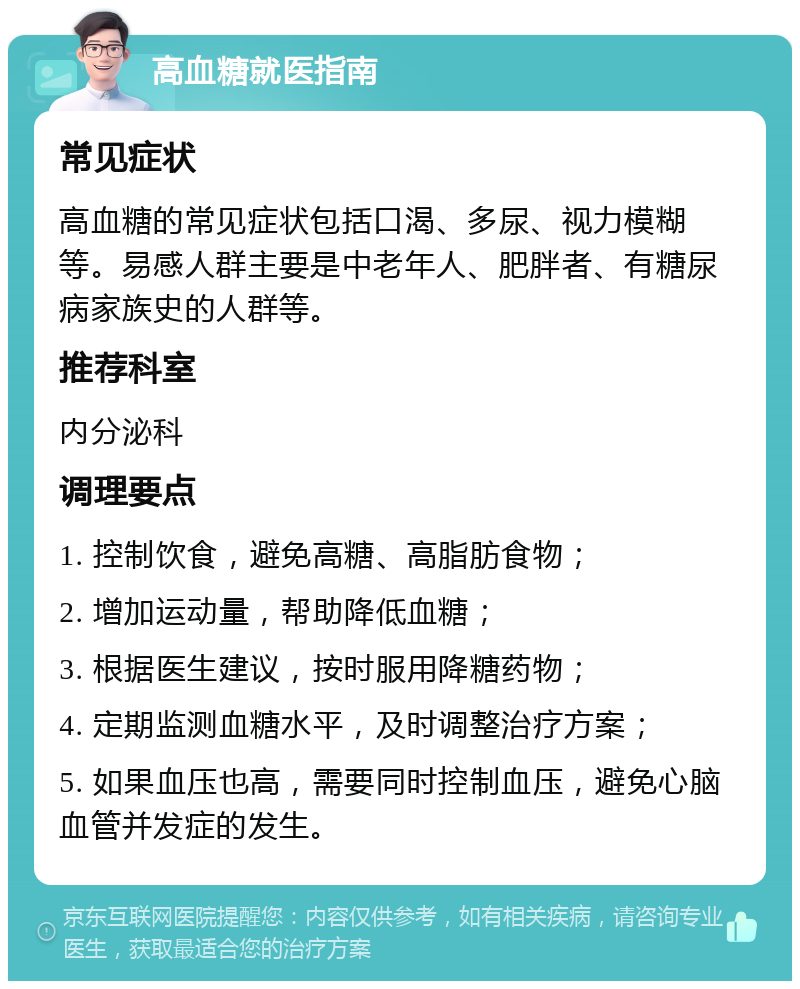 高血糖就医指南 常见症状 高血糖的常见症状包括口渴、多尿、视力模糊等。易感人群主要是中老年人、肥胖者、有糖尿病家族史的人群等。 推荐科室 内分泌科 调理要点 1. 控制饮食，避免高糖、高脂肪食物； 2. 增加运动量，帮助降低血糖； 3. 根据医生建议，按时服用降糖药物； 4. 定期监测血糖水平，及时调整治疗方案； 5. 如果血压也高，需要同时控制血压，避免心脑血管并发症的发生。