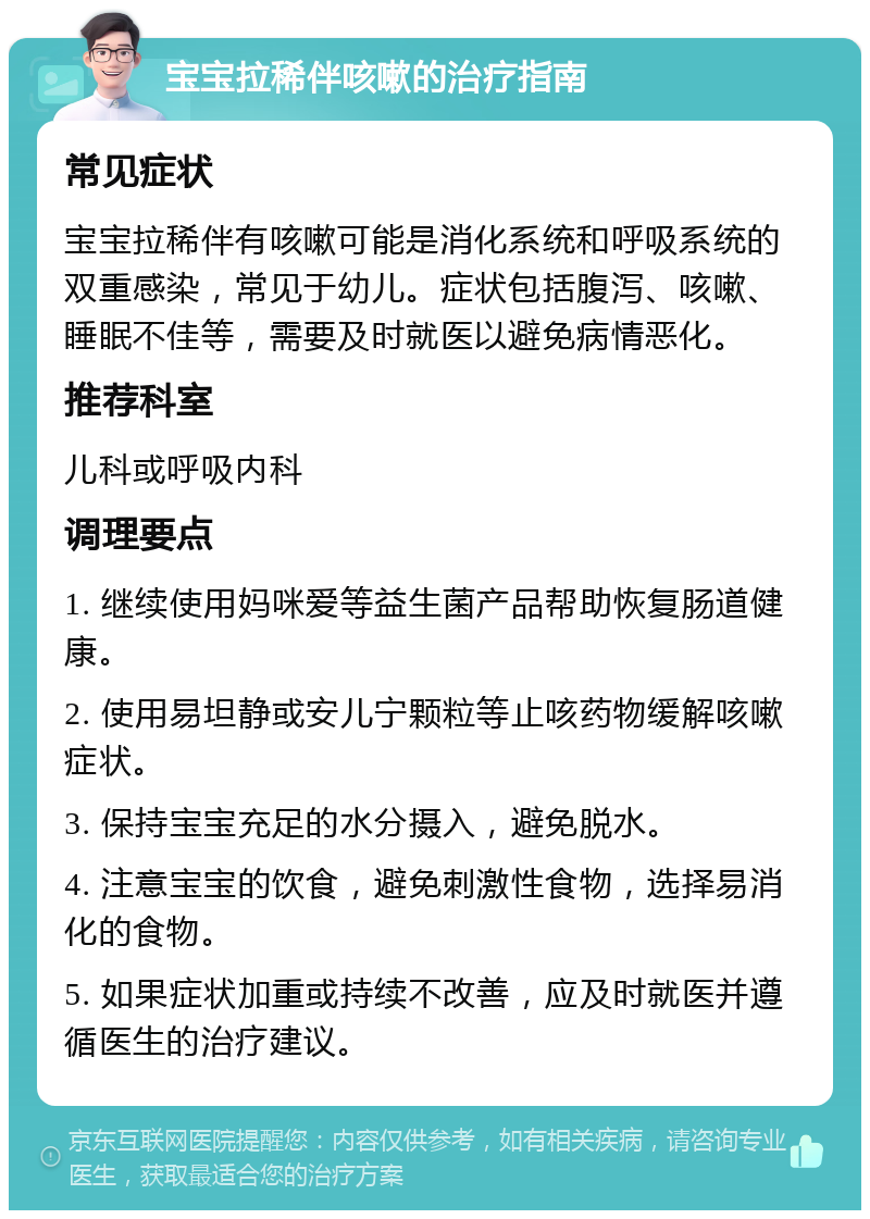 宝宝拉稀伴咳嗽的治疗指南 常见症状 宝宝拉稀伴有咳嗽可能是消化系统和呼吸系统的双重感染，常见于幼儿。症状包括腹泻、咳嗽、睡眠不佳等，需要及时就医以避免病情恶化。 推荐科室 儿科或呼吸内科 调理要点 1. 继续使用妈咪爱等益生菌产品帮助恢复肠道健康。 2. 使用易坦静或安儿宁颗粒等止咳药物缓解咳嗽症状。 3. 保持宝宝充足的水分摄入，避免脱水。 4. 注意宝宝的饮食，避免刺激性食物，选择易消化的食物。 5. 如果症状加重或持续不改善，应及时就医并遵循医生的治疗建议。