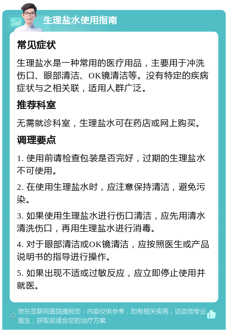 生理盐水使用指南 常见症状 生理盐水是一种常用的医疗用品，主要用于冲洗伤口、眼部清洁、OK镜清洁等。没有特定的疾病症状与之相关联，适用人群广泛。 推荐科室 无需就诊科室，生理盐水可在药店或网上购买。 调理要点 1. 使用前请检查包装是否完好，过期的生理盐水不可使用。 2. 在使用生理盐水时，应注意保持清洁，避免污染。 3. 如果使用生理盐水进行伤口清洁，应先用清水清洗伤口，再用生理盐水进行消毒。 4. 对于眼部清洁或OK镜清洁，应按照医生或产品说明书的指导进行操作。 5. 如果出现不适或过敏反应，应立即停止使用并就医。