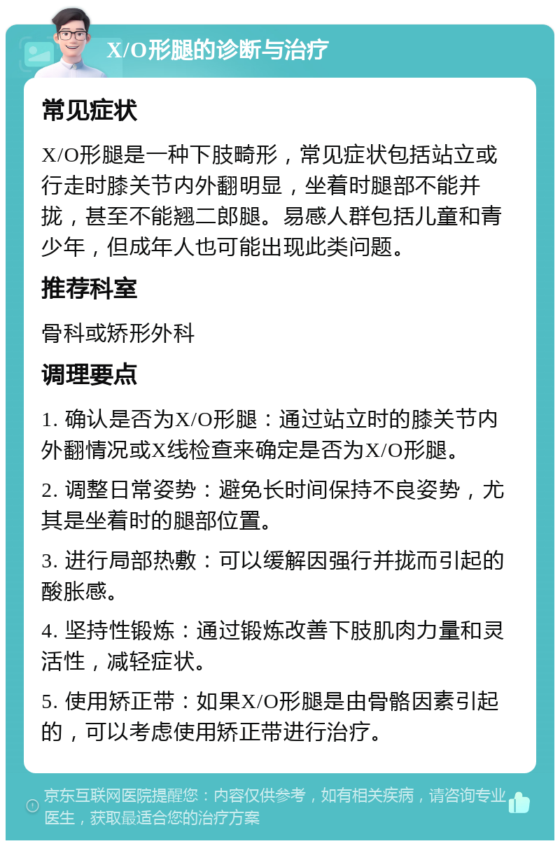 X/O形腿的诊断与治疗 常见症状 X/O形腿是一种下肢畸形，常见症状包括站立或行走时膝关节内外翻明显，坐着时腿部不能并拢，甚至不能翘二郎腿。易感人群包括儿童和青少年，但成年人也可能出现此类问题。 推荐科室 骨科或矫形外科 调理要点 1. 确认是否为X/O形腿：通过站立时的膝关节内外翻情况或X线检查来确定是否为X/O形腿。 2. 调整日常姿势：避免长时间保持不良姿势，尤其是坐着时的腿部位置。 3. 进行局部热敷：可以缓解因强行并拢而引起的酸胀感。 4. 坚持性锻炼：通过锻炼改善下肢肌肉力量和灵活性，减轻症状。 5. 使用矫正带：如果X/O形腿是由骨骼因素引起的，可以考虑使用矫正带进行治疗。