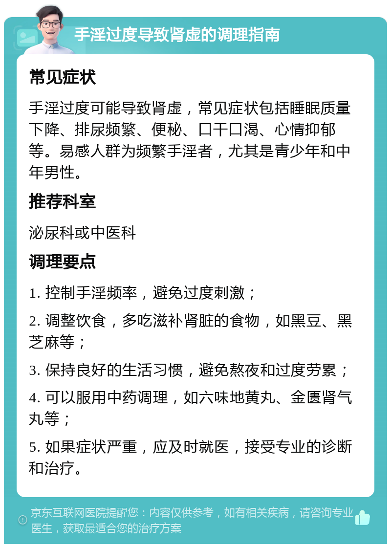 手淫过度导致肾虚的调理指南 常见症状 手淫过度可能导致肾虚，常见症状包括睡眠质量下降、排尿频繁、便秘、口干口渴、心情抑郁等。易感人群为频繁手淫者，尤其是青少年和中年男性。 推荐科室 泌尿科或中医科 调理要点 1. 控制手淫频率，避免过度刺激； 2. 调整饮食，多吃滋补肾脏的食物，如黑豆、黑芝麻等； 3. 保持良好的生活习惯，避免熬夜和过度劳累； 4. 可以服用中药调理，如六味地黄丸、金匮肾气丸等； 5. 如果症状严重，应及时就医，接受专业的诊断和治疗。