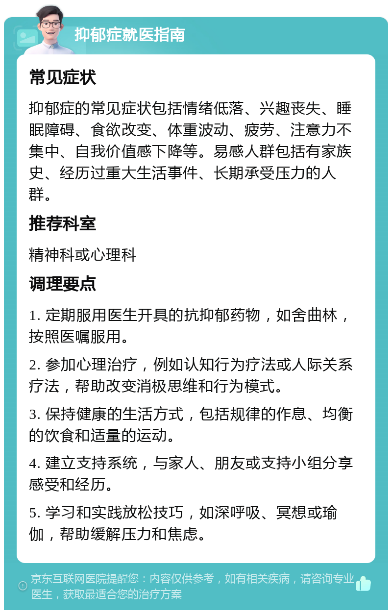 抑郁症就医指南 常见症状 抑郁症的常见症状包括情绪低落、兴趣丧失、睡眠障碍、食欲改变、体重波动、疲劳、注意力不集中、自我价值感下降等。易感人群包括有家族史、经历过重大生活事件、长期承受压力的人群。 推荐科室 精神科或心理科 调理要点 1. 定期服用医生开具的抗抑郁药物，如舍曲林，按照医嘱服用。 2. 参加心理治疗，例如认知行为疗法或人际关系疗法，帮助改变消极思维和行为模式。 3. 保持健康的生活方式，包括规律的作息、均衡的饮食和适量的运动。 4. 建立支持系统，与家人、朋友或支持小组分享感受和经历。 5. 学习和实践放松技巧，如深呼吸、冥想或瑜伽，帮助缓解压力和焦虑。