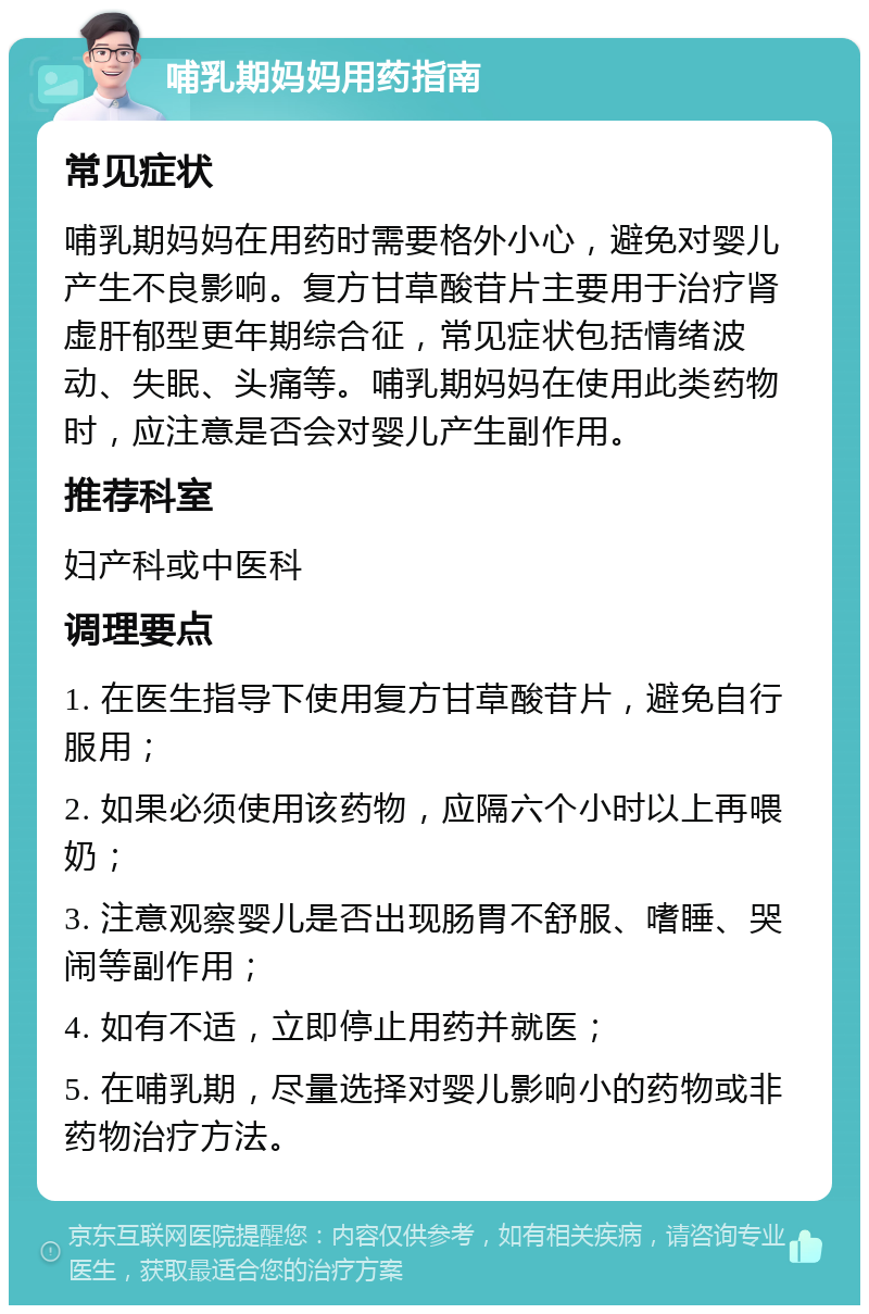 哺乳期妈妈用药指南 常见症状 哺乳期妈妈在用药时需要格外小心，避免对婴儿产生不良影响。复方甘草酸苷片主要用于治疗肾虚肝郁型更年期综合征，常见症状包括情绪波动、失眠、头痛等。哺乳期妈妈在使用此类药物时，应注意是否会对婴儿产生副作用。 推荐科室 妇产科或中医科 调理要点 1. 在医生指导下使用复方甘草酸苷片，避免自行服用； 2. 如果必须使用该药物，应隔六个小时以上再喂奶； 3. 注意观察婴儿是否出现肠胃不舒服、嗜睡、哭闹等副作用； 4. 如有不适，立即停止用药并就医； 5. 在哺乳期，尽量选择对婴儿影响小的药物或非药物治疗方法。