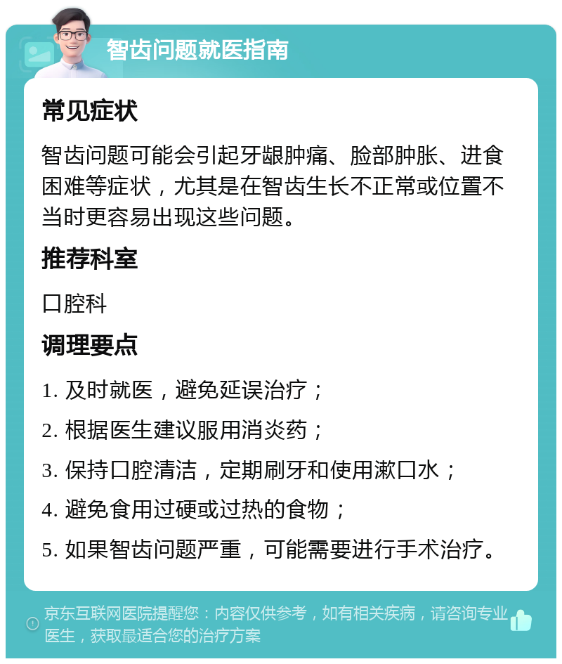 智齿问题就医指南 常见症状 智齿问题可能会引起牙龈肿痛、脸部肿胀、进食困难等症状，尤其是在智齿生长不正常或位置不当时更容易出现这些问题。 推荐科室 口腔科 调理要点 1. 及时就医，避免延误治疗； 2. 根据医生建议服用消炎药； 3. 保持口腔清洁，定期刷牙和使用漱口水； 4. 避免食用过硬或过热的食物； 5. 如果智齿问题严重，可能需要进行手术治疗。