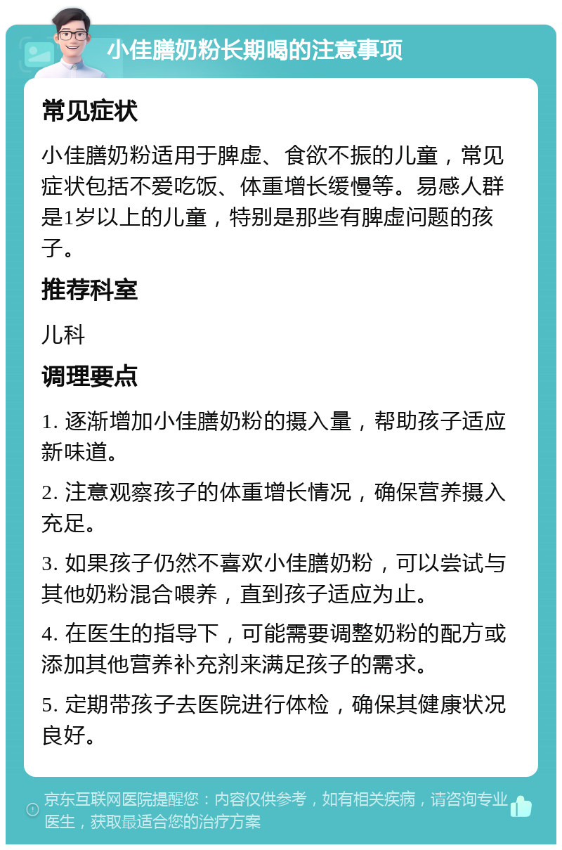 小佳膳奶粉长期喝的注意事项 常见症状 小佳膳奶粉适用于脾虚、食欲不振的儿童，常见症状包括不爱吃饭、体重增长缓慢等。易感人群是1岁以上的儿童，特别是那些有脾虚问题的孩子。 推荐科室 儿科 调理要点 1. 逐渐增加小佳膳奶粉的摄入量，帮助孩子适应新味道。 2. 注意观察孩子的体重增长情况，确保营养摄入充足。 3. 如果孩子仍然不喜欢小佳膳奶粉，可以尝试与其他奶粉混合喂养，直到孩子适应为止。 4. 在医生的指导下，可能需要调整奶粉的配方或添加其他营养补充剂来满足孩子的需求。 5. 定期带孩子去医院进行体检，确保其健康状况良好。