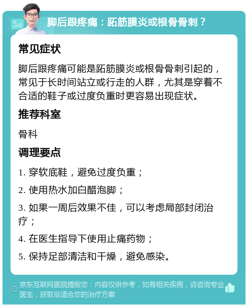 脚后跟疼痛：跖筋膜炎或根骨骨刺？ 常见症状 脚后跟疼痛可能是跖筋膜炎或根骨骨刺引起的，常见于长时间站立或行走的人群，尤其是穿着不合适的鞋子或过度负重时更容易出现症状。 推荐科室 骨科 调理要点 1. 穿软底鞋，避免过度负重； 2. 使用热水加白醋泡脚； 3. 如果一周后效果不佳，可以考虑局部封闭治疗； 4. 在医生指导下使用止痛药物； 5. 保持足部清洁和干燥，避免感染。