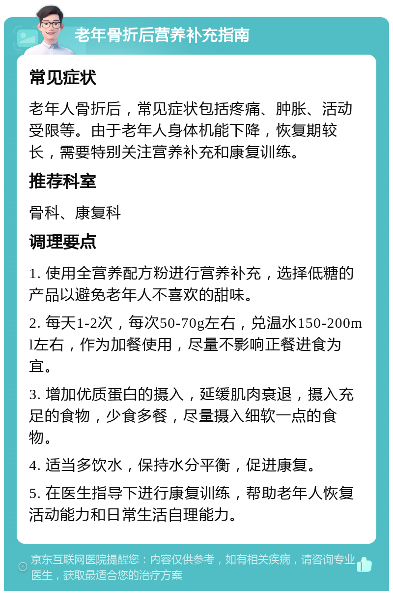 老年骨折后营养补充指南 常见症状 老年人骨折后，常见症状包括疼痛、肿胀、活动受限等。由于老年人身体机能下降，恢复期较长，需要特别关注营养补充和康复训练。 推荐科室 骨科、康复科 调理要点 1. 使用全营养配方粉进行营养补充，选择低糖的产品以避免老年人不喜欢的甜味。 2. 每天1-2次，每次50-70g左右，兑温水150-200ml左右，作为加餐使用，尽量不影响正餐进食为宜。 3. 增加优质蛋白的摄入，延缓肌肉衰退，摄入充足的食物，少食多餐，尽量摄入细软一点的食物。 4. 适当多饮水，保持水分平衡，促进康复。 5. 在医生指导下进行康复训练，帮助老年人恢复活动能力和日常生活自理能力。