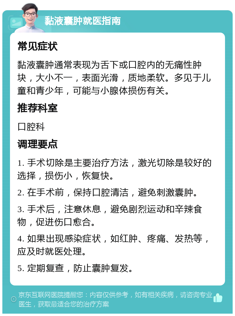 黏液囊肿就医指南 常见症状 黏液囊肿通常表现为舌下或口腔内的无痛性肿块，大小不一，表面光滑，质地柔软。多见于儿童和青少年，可能与小腺体损伤有关。 推荐科室 口腔科 调理要点 1. 手术切除是主要治疗方法，激光切除是较好的选择，损伤小，恢复快。 2. 在手术前，保持口腔清洁，避免刺激囊肿。 3. 手术后，注意休息，避免剧烈运动和辛辣食物，促进伤口愈合。 4. 如果出现感染症状，如红肿、疼痛、发热等，应及时就医处理。 5. 定期复查，防止囊肿复发。