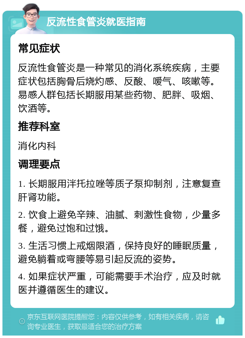 反流性食管炎就医指南 常见症状 反流性食管炎是一种常见的消化系统疾病，主要症状包括胸骨后烧灼感、反酸、嗳气、咳嗽等。易感人群包括长期服用某些药物、肥胖、吸烟、饮酒等。 推荐科室 消化内科 调理要点 1. 长期服用泮托拉唑等质子泵抑制剂，注意复查肝肾功能。 2. 饮食上避免辛辣、油腻、刺激性食物，少量多餐，避免过饱和过饿。 3. 生活习惯上戒烟限酒，保持良好的睡眠质量，避免躺着或弯腰等易引起反流的姿势。 4. 如果症状严重，可能需要手术治疗，应及时就医并遵循医生的建议。