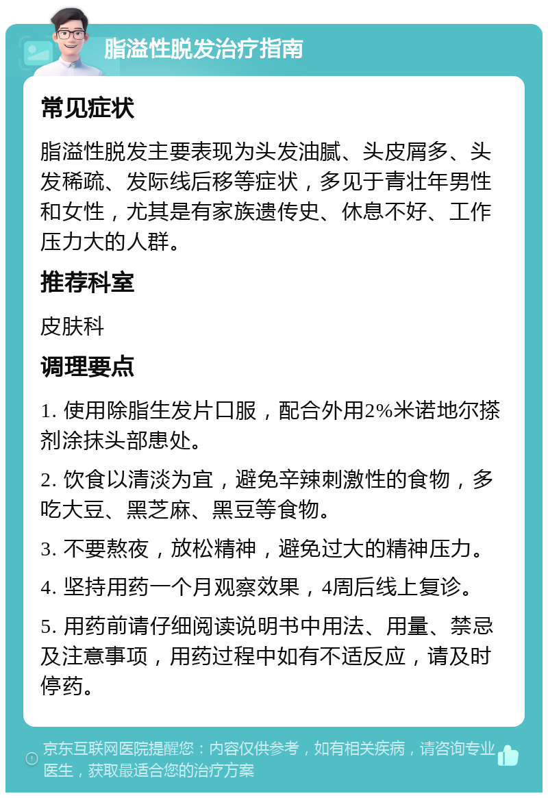 脂溢性脱发治疗指南 常见症状 脂溢性脱发主要表现为头发油腻、头皮屑多、头发稀疏、发际线后移等症状，多见于青壮年男性和女性，尤其是有家族遗传史、休息不好、工作压力大的人群。 推荐科室 皮肤科 调理要点 1. 使用除脂生发片口服，配合外用2%米诺地尔搽剂涂抹头部患处。 2. 饮食以清淡为宜，避免辛辣刺激性的食物，多吃大豆、黑芝麻、黑豆等食物。 3. 不要熬夜，放松精神，避免过大的精神压力。 4. 坚持用药一个月观察效果，4周后线上复诊。 5. 用药前请仔细阅读说明书中用法、用量、禁忌及注意事项，用药过程中如有不适反应，请及时停药。